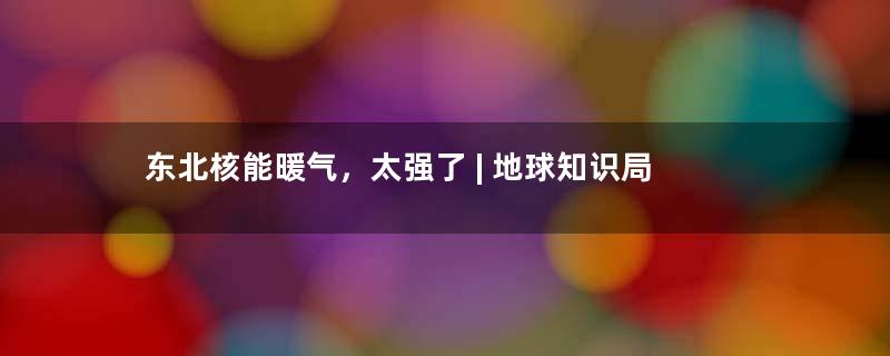 东北核能暖气，太强了 | 地球知识局
